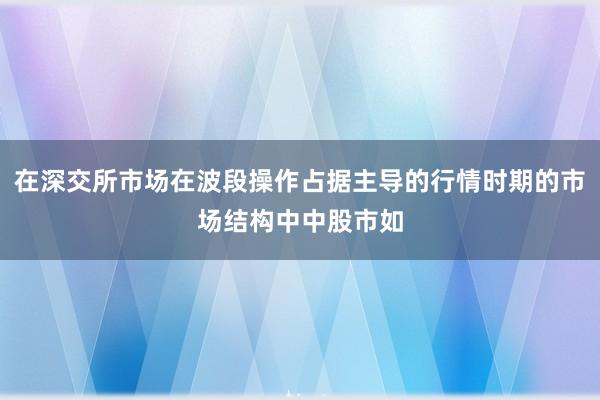在深交所市场在波段操作占据主导的行情时期的市场结构中中股市如
