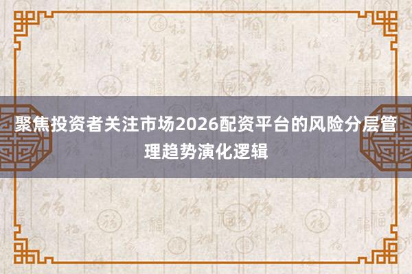 聚焦投资者关注市场2026配资平台的风险分层管理趋势演化逻辑