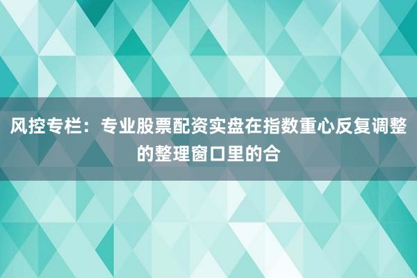 风控专栏：专业股票配资实盘在指数重心反复调整的整理窗口里的合