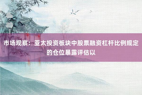 市场观察：亚太投资板块中股票融资杠杆比例规定的仓位暴露评估以
