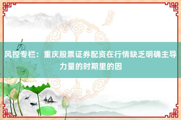 风控专栏：重庆股票证券配资在行情缺乏明确主导力量的时期里的因