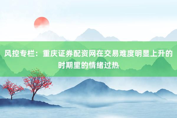 风控专栏:重庆证券配资网在交易难度明显上升的时期里的情绪过热
