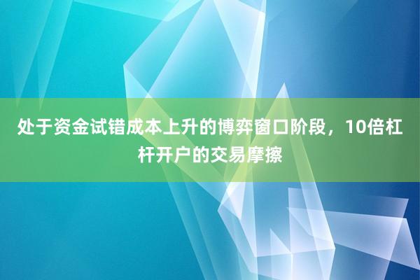 处于资金试错成本上升的博弈窗口阶段，10倍杠杆开户的交易摩擦