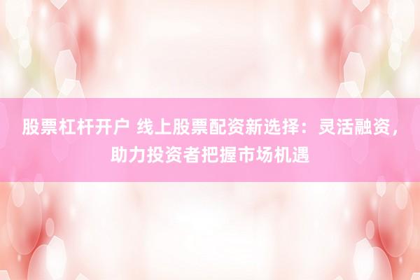 股票杠杆开户 线上股票配资新选择：灵活融资，助力投资者把握市场机遇