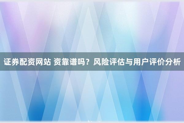 证券配资网站 资靠谱吗？风险评估与用户评价分析