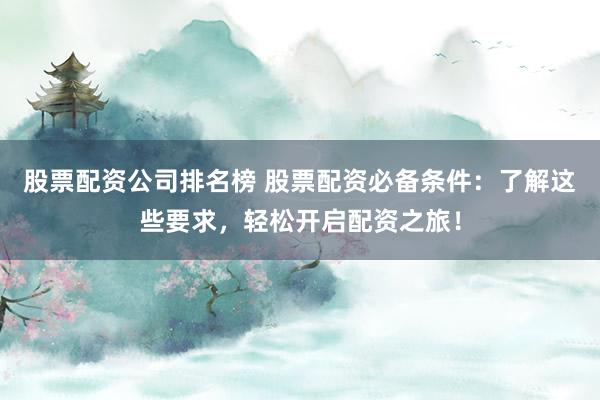 股票配资公司排名榜 股票配资必备条件：了解这些要求，轻松开启配资之旅！