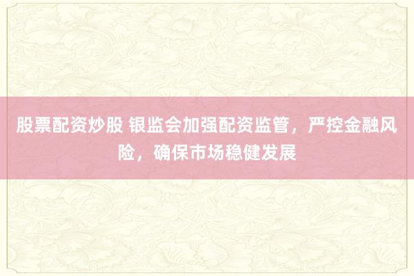 股票配资炒股 银监会加强配资监管，严控金融风险，确保市场稳健发展