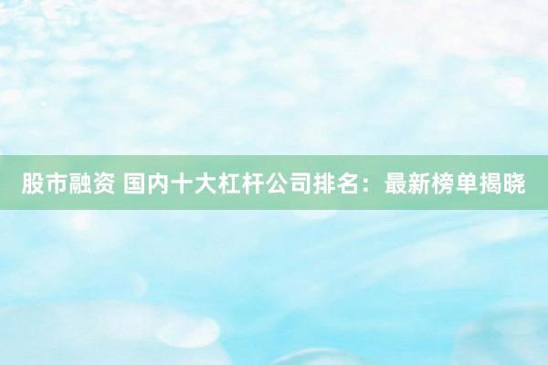 股市融资 国内十大杠杆公司排名：最新榜单揭晓