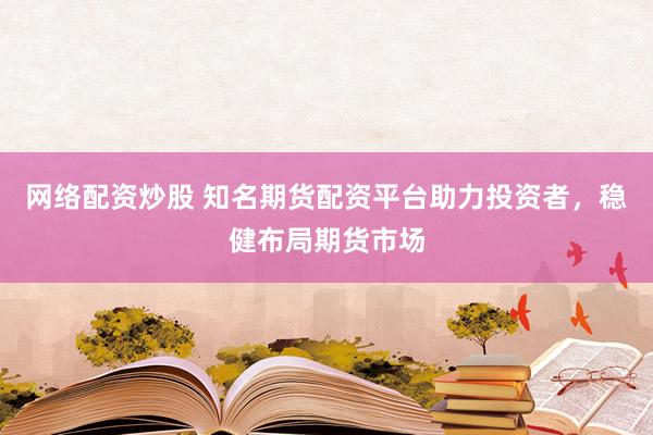 网络配资炒股 知名期货配资平台助力投资者，稳健布局期货市场