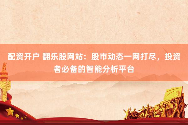 配资开户 翻乐股网站：股市动态一网打尽，投资者必备的智能分析平台