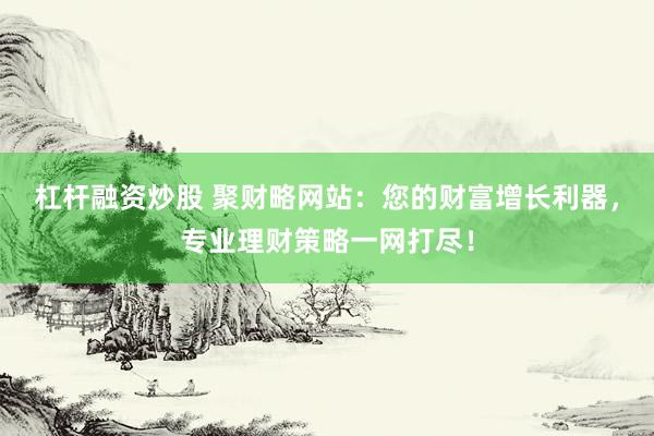 杠杆融资炒股 聚财略网站：您的财富增长利器，专业理财策略一网打尽！