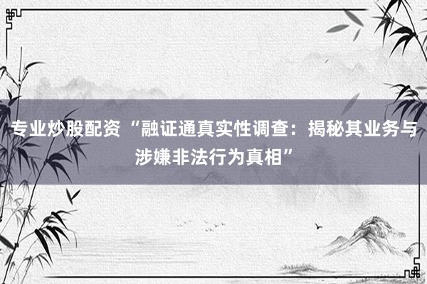 专业炒股配资 “融证通真实性调查：揭秘其业务与涉嫌非法行为真相”