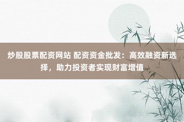 炒股股票配资网站 配资资金批发：高效融资新选择，助力投资者实现财富增值
