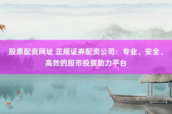 股票配资网址 正规证券配资公司：专业、安全、高效的股市投资助力平台