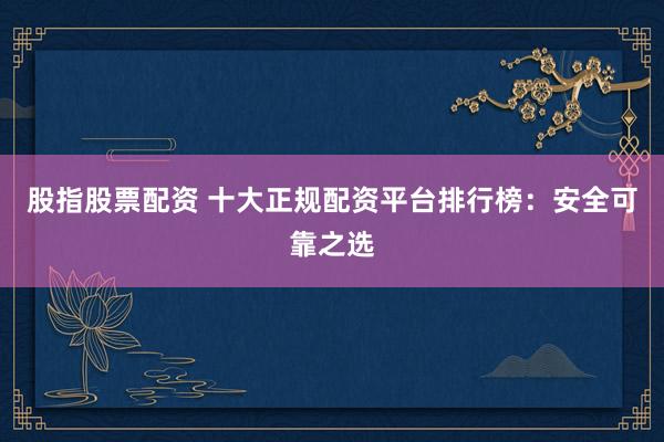 股指股票配资 十大正规配资平台排行榜：安全可靠之选