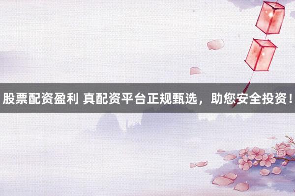 股票配资盈利 真配资平台正规甄选，助您安全投资！