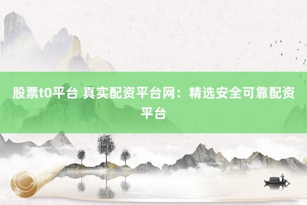 股票t0平台 真实配资平台网：精选安全可靠配资平台