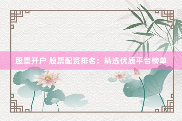 股票开户 股票配资排名：精选优质平台榜单