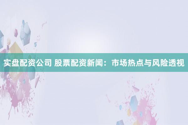 实盘配资公司 股票配资新闻：市场热点与风险透视