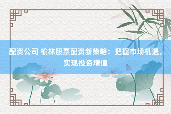 配资公司 榆林股票配资新策略：把握市场机遇，实现投资增值
