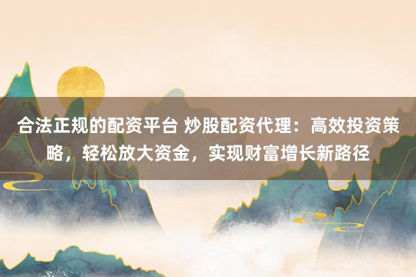 合法正规的配资平台 炒股配资代理:高效投资策略,轻松放大资金,实现财富增长新路径
