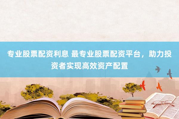 专业股票配资利息 最专业股票配资平台，助力投资者实现高效资产配置