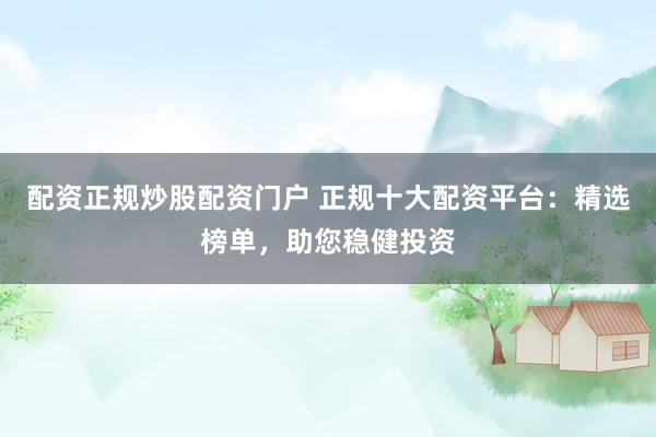 配资正规炒股配资门户 正规十大配资平台：精选榜单，助您稳健投资