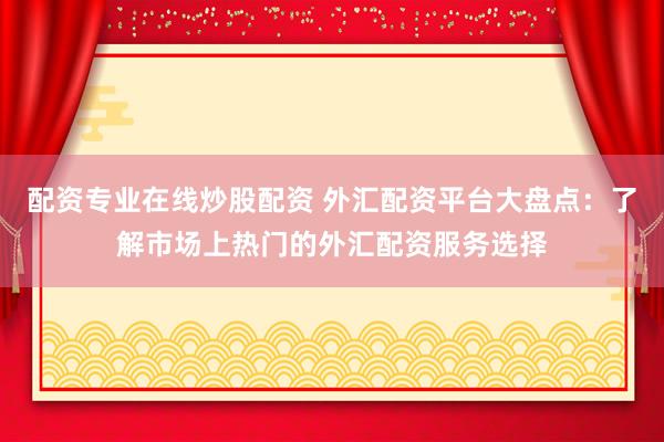 配资专业在线炒股配资 外汇配资平台大盘点：了解市场上热门的外汇配资服务选择