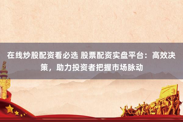 在线炒股配资看必选 股票配资实盘平台：高效决策，助力投资者把握市场脉动